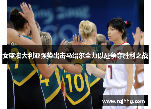 女篮澳大利亚强势出击马绍尔全力以赴争夺胜利之战